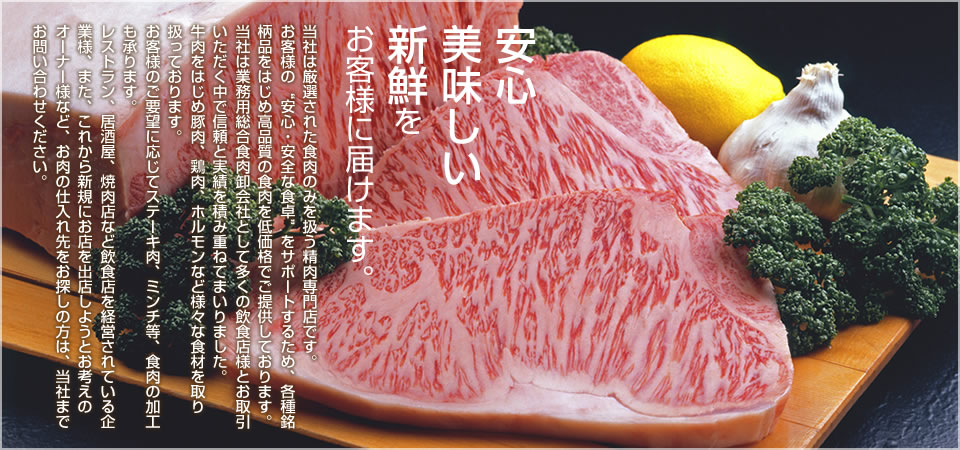 安心、美味しい、新鮮を、お客様に届けます。当社は厳選された食肉のみを扱う精肉専門店です。お客様の“安心・安全な食卓”をサポートするため、各種銘柄品をはじめ高品質の食肉を低価格でご提供しております。当社は業務用総合食肉卸会社として多くの飲食店様とお取引いただ